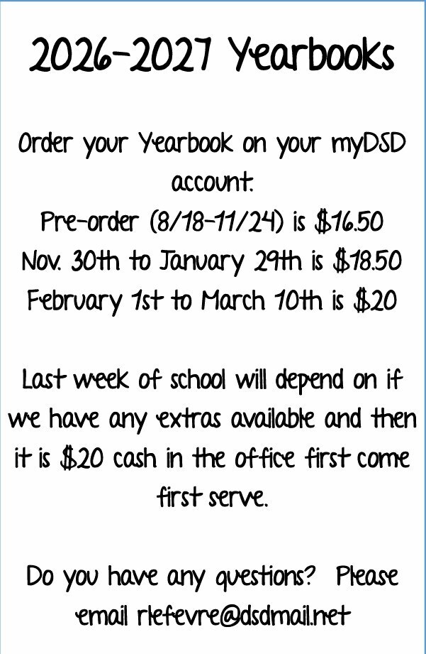 Order your yearbook on your myDSD account. Preorder 8/18-11/24 is 16.50. Nov 30-Jan 29 18.50. Feb 1 -March 10 20. Last week of school will depend on if we ahve any extras available and then it is $20 cash in the office. First come first serve.