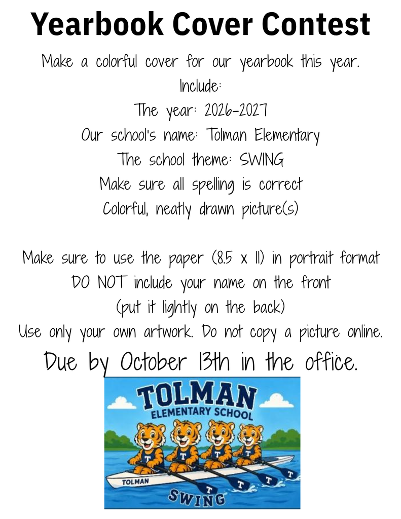 Yearbook Cover Contest Make a colorful cover for our yearbook this year. Include: The year: 2026-2027 Our school’s name: Tolman Elementary The school theme: SWING Make sure all spelling is correct Colorful, neatly drawn picture(s) Make sure to use the paper (8.5 x 11) in portrait format DO NOT include your name on the front (put it lightly on the back) Use only your own artwork. Do not copy a picture online. Due by October 13th in the office.