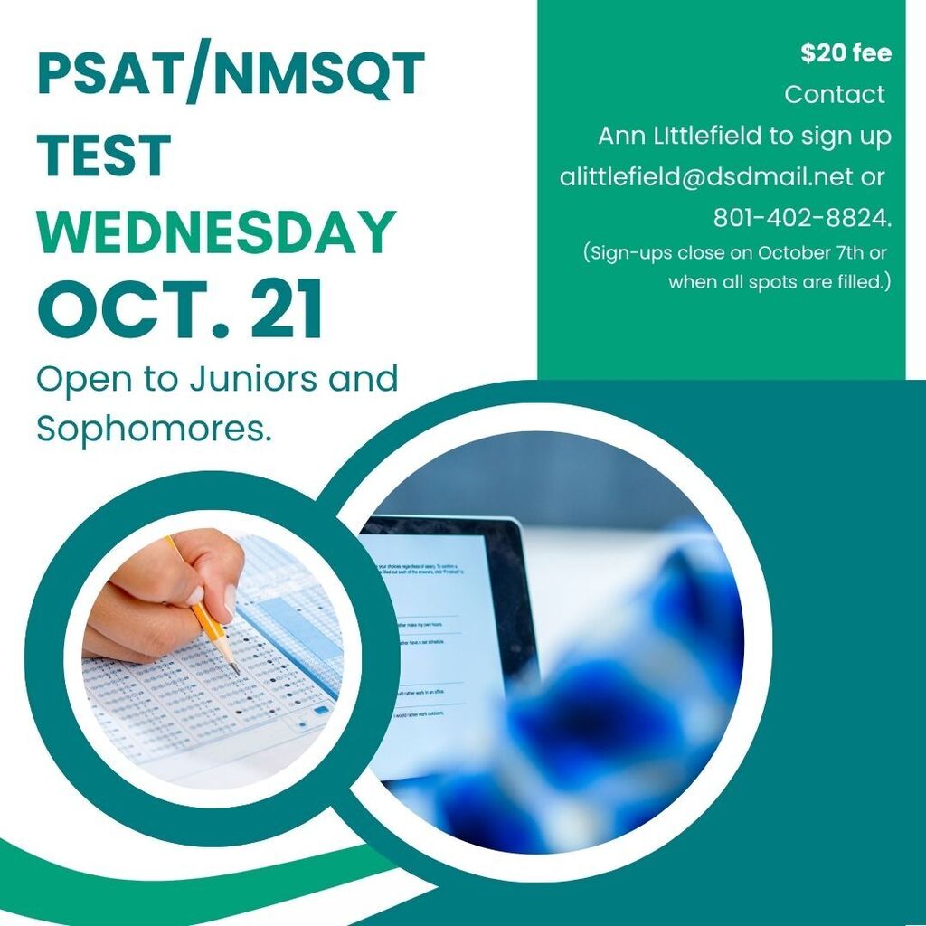 PSAT NMSQT test Wednesday October 21 open to juniors and sophomores $20 Contact Ann Littlefield to sign up alittlefield@dsdmail.net or 801-402-8824 sign ups close on October 7th or when all sports are filled