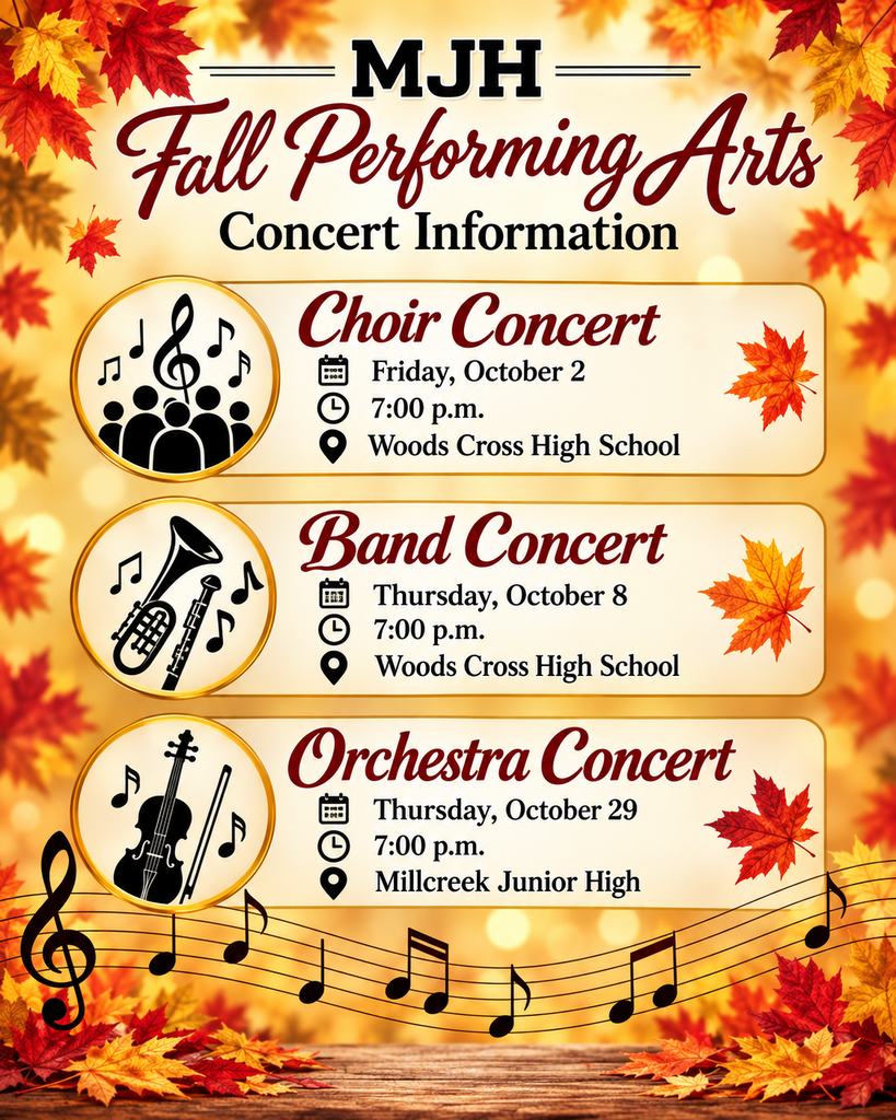 MJH Fall Performing Arts choir concert Friday, October 2nd at 7:00 pm at Woods Cross High School. Band concert on Thursday, October 8th at 7:00 p.m. at Woods Cross High. Orchestra concert is Thursday, October 29th at 7:00 pm at Millcreek Jr High.