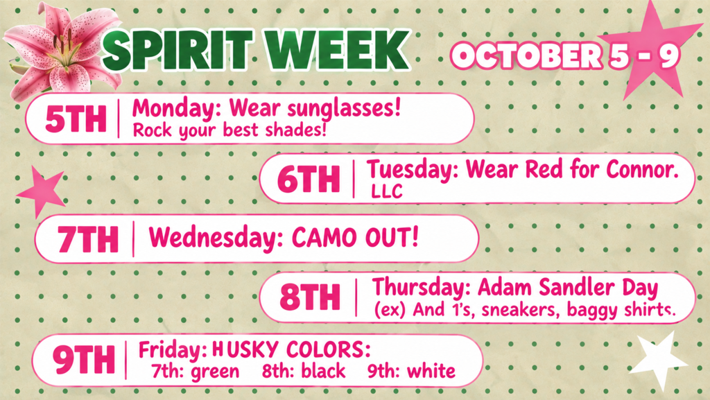 Spirit Week.  Monday - Wear Sunglasses.  Tuesday, wear red for Connor, Wednesday, wear camo, Thursday, Adam Sandler Day - wear baggy shirts, sneakers and Friday - Wear Husky Colors 7th green, 8th black, and 9th white
