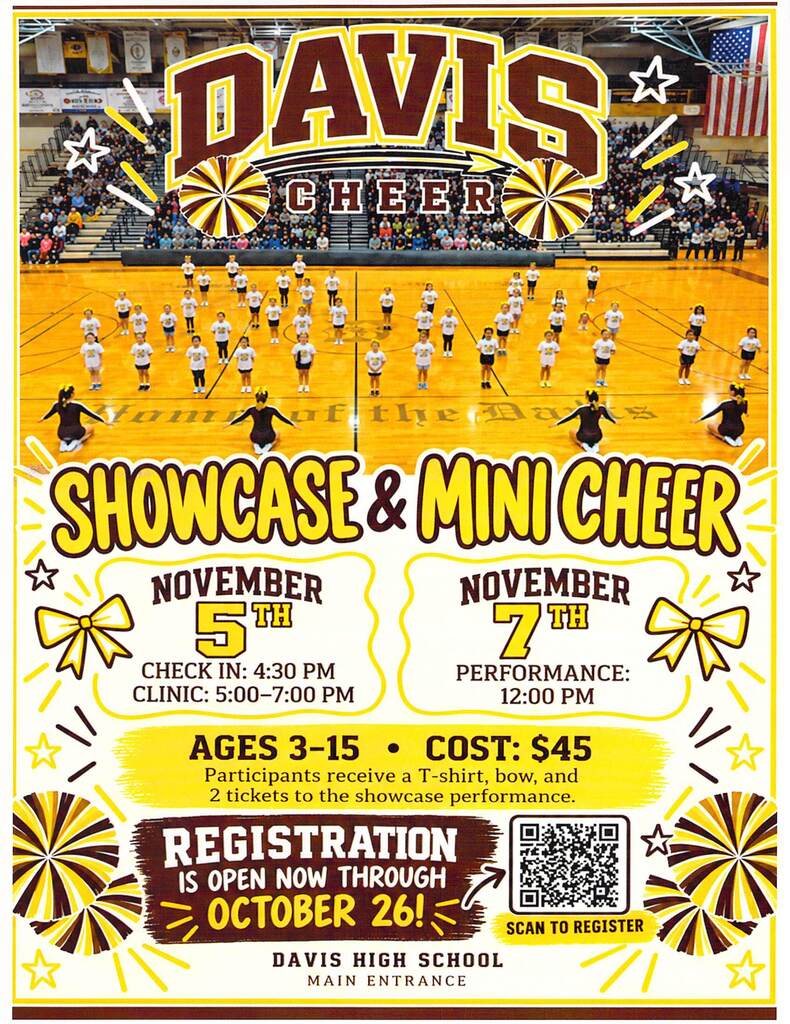 image of cheerleaders standing on the gym floor image of stars, bows, and pom poms davis cheer showcase & mini cheer nov. 5th check in: 4:30 pm clinic 5:00 pm-7:00 pm november 7th performace 12:00 pm ages 3-15 cost $45 participants receive a t-shirt, bow, and 2 tickets to the showcase performance. registration is open now through october 26! image of qr code scan to register davis high school main entrance