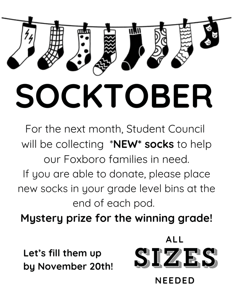 Socktober: For the next month, Student Council will be collecting *NEW* socks to help our Foxboro families in need. If you are able to donate, please place new socks in your grade level bins at the end of each pod. Mystery prize for the winning grade! Let's fill them up by November 20th! All sizes needed.
