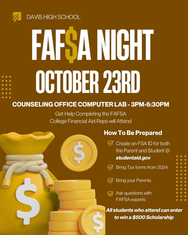 Fafsa Night Davis High October 23rd counseling office computer lab 3-6:30 pm how to be prepared all students who attend can enter to win a $500.00 scholarship get help completing the FAFSA College Financial Aid Reps will attend