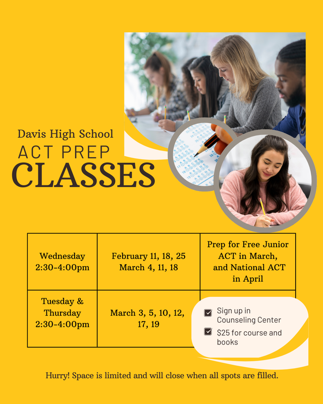 Davis High School ACT Prep Classes  Wednesday 2:30-4:00 pm February 11, 18, 25 March 4, 11 18.  March Tuesday and Thursday 2:30-4:00  pm March 3,5 10 12 17, 19 sing up in the counseling center $25.00 a course