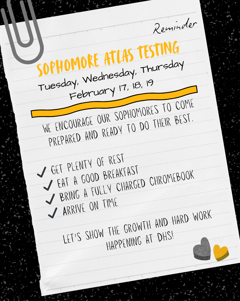 Graphic designed like a piece of lined notebook paper with a large paperclip in the top left corner. The heading reads “Reminder” and “Sophomore Atlas Testing” in bold gold lettering. Below it lists the testing dates: Tuesday, Wednesday, Thursday, February 17, 18, 19. The message encourages sophomores to come prepared and ready to do their best. A checklist includes: get plenty of rest, eat a good breakfast, bring a fully charged Chromebook, and arrive on time. The bottom reads, “Let’s show the growth and hard work happening at DHS!” Two small heart graphics appear in the bottom right corner.