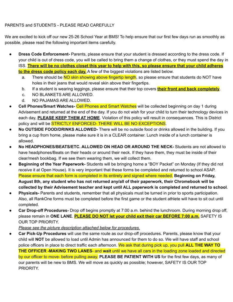 PARENTS and STUDENTS - PLEASE READ CAREFULLY We are excited to kick off our new 25-26 School Year at BMS! To help ensure that our first few days run as smoothly as possible, please read the following important items carefully. Dress Code Enforcement- Parents, please ensure that your student is dressed according to the dress code. If your child is out of dress code, you will be called to bring them a change of clothes, or they must spend the day in ISS. There will be no clothes closet this year to help with this, so please ensure that your child adheres to the dress code policy each day. A few of the biggest violations are listed below. There should be NO skin showing above fingertip length, so please ensure that students do NOT have holes in their jeans that would reveal skin above their fingertips. If a student is wearing leggings, please ensure that their top covers their front and back completely. NO BLANKETS ARE ALLOWED. NO PAJAMAS ARE ALLOWED. Cell Phones/Smart Watches- Cell Phones and Smart Watches will be collected beginning on day 1 during Advisement and returned at the end of the day. If you do not wish for your child to turn their technology devices in each day, PLEASE KEEP THEM AT HOME. Violation of this policy will result in consequences. This is District policy and will be STRICTLY ENFORCED- THERE WILL BE NO EXCEPTIONS. No OUTSIDE FOOD/DRINKS ALLOWED- There will be no outside food or drinks allowed in the building. If you bring a cup from home, please make sure it is in a CLEAR container. Lunch inside of a lunch container is allowed. No HEADPHONES/BEATS/ETC. ALLOWED ON HEAD OR AROUND THE NECK- Students are not allowed to have headphones/Beats on their heads or around their neck. If they have them, they must be inside of their clear/mesh bookbag. If we see them wearing them, we will collect them. Beginning of the Year Paperwork- Students will be bringing home a “BOY Packet” on Monday (If they did not receive it at Open House). It is very important that these forms be completed and returned to school ASAP. Please ensure that each form is completed in its entirety and signed where needed. Beginning on Friday, August 8th, any student who has not returned any/all of their paperwork, their Chromebook will be collected by their Advisement teacher and kept until ALL paperwork is completed and returned to school. Physicals- Parents and students, remember that all physicals must be turned in prior to sports participation. Also, all RankOne forms must be completed before the first game or the student athlete will have to sit out until completed. Car Drop-off Procedures- Drop off begins promptly at 7:00 a.m. behind the lunchroom. During morning drop off, please remain in ONE LANE. PLEASE DO NOT let your child exit their car BEFORE 7:00 a.m. SAFETY IS OUR TOP PRIORITY. Please see the picture description attached below for procedures. Car Pick-Up Procedures will use the same route as our drop-off procedures. Parents, please know that your child will NOT be allowed to load until Admin has announced for them to do so. We will have staff and school police officers in place to direct traffic each afternoon. We ask that during pick up, you pull ALL THE WAY TO THE OFFICER -MAKING TWO LANES- and wait until we have all cars in the loading zone loaded and directed by our officer to move- before pulling away. PLEASE BE PATIENT WITH US for the first few days, as many of our parents will be new to BMS. We will move as quickly as possible; however, SAFETY IS OUR TOP PRIORITY.