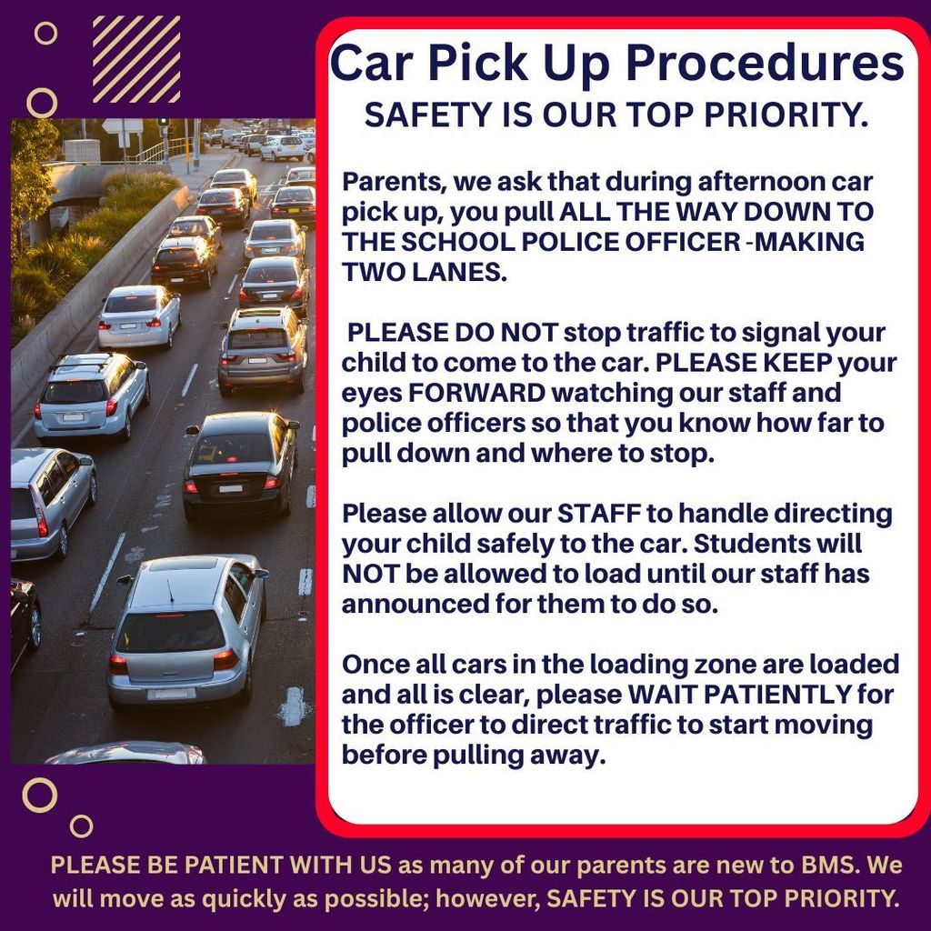 Parents, we ask that during afternoon car pick up, you pull ALL THE WAY DOWN TO THE SCHOOL POLICE OFFICER -MAKING TWO LANES. Parents, PLEASE DO NOT stop traffic to signal your child to come to the car. PLEASE KEEP your eyes FORWARD watching our staff and police officers so that you know how far to pull down and where to stop. Please allow our STAFF to handle directing your child safely to the car. Students will NOT be allowed to load until our staff has announced for them to do so. Once all cars in the loading zone are loaded and all is clear, please WAIT PATIENTLY for the officer to direct traffic to start moving before pulling away. PLEASE BE PATIENT WITH US as many of our parents are new to BMS. We will move as quickly as possible; however, SAFETY IS OUR TOP PRIORITY.