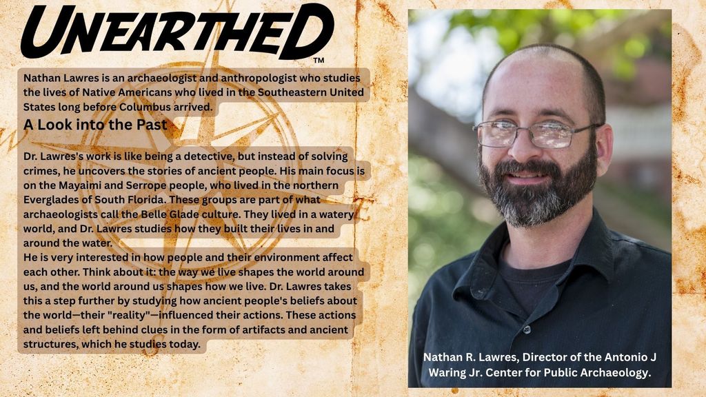 Nathan R Lawres, Director of the Antonio J Waring Jr Center for Public Archeology looks into the past by uncovering the stories of ancient peopel who live in teh norther Everglades of South Florida.