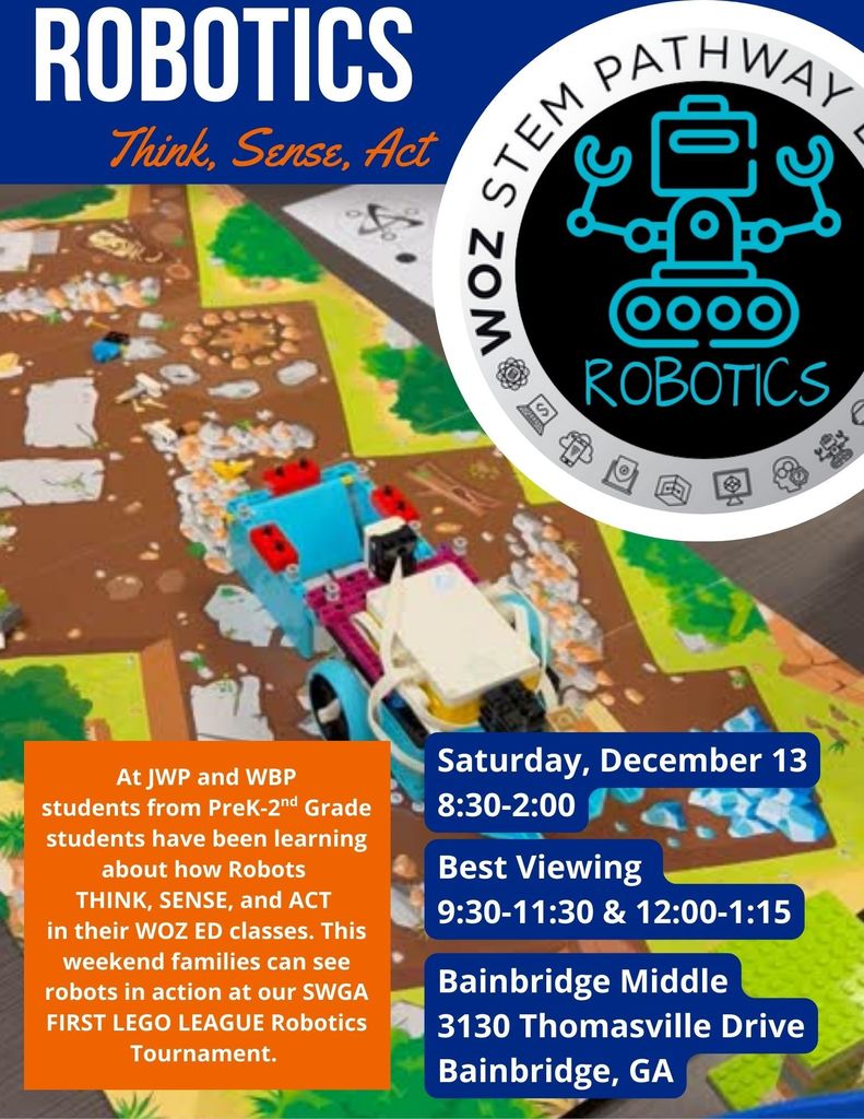At JWP and WBP students from PreK-2nd Grade students have been learning about how Robots THINK, SENSE, and ACT in their WOZ ED classes. This weekend families can see robots in action at our SWGA FIRST LEGO LEAGUE Robotics Tournament. Saturday December 13 from 8:30-2:00 Best Viewing from 9:30-11:30 and 12:00-1:15 Bainbridge Middle School 3130 Thomasville Drive