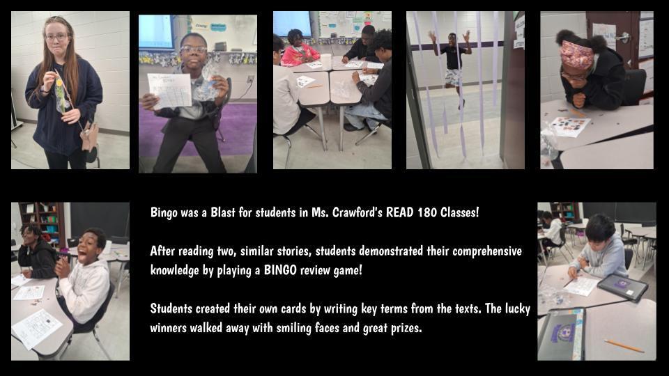 Bingo was a Blast for students in Ms. Crawford's READ 180 Classes!  After reading two, similar stories, students demonstrated their comprehensive knowledge by playing a BINGO review game!  Students created their own cards by writing key terms from the texts. The lucky winners walked away with smiling faces and great prizes.  Who knew assessments could be so much fun? 