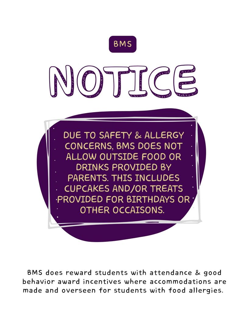 Due to safety & Allergy concerns, BMS does not allow outside Food or drinks provided by parents. This includes cupcakes and/or treats provided for birthdays or other occaisons. 
