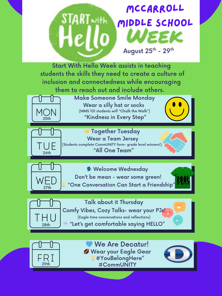 A colorful flyer for McCarroll Middle School Start With Hello Week, happening August 25th–29th. The flyer explains that the week is about teaching students inclusion, connectedness, and encouraging them to reach out to others. Header: Large green circle with white text “Start With Hello.” To the right, purple text reads “McCarroll Middle School Week, August 25th–29th.” Description text: “Start With Hello Week assists in teaching students the skills they need to create a culture of inclusion and connectedness while encouraging them to reach out and include others.” Daily Themes: Monday, August 25 – Make Someone Smile Monday Activity: Wear a silly hat or socks. MMS 101 students will “Chalk the Walk.” Motto: “Kindness in Every Step.” Visual: Smiley face emoji. Tuesday, August 26 – Together Tuesday Activity: Wear a team jersey. Students complete a “CommUNITY” form; grade level winners announced. Motto: “All One Team.” Visual: Two hands high-fiving. Wednesday, August 27 – Welcome Wednesday Activity: Don’t be mean—wear some green! Motto: “One Conversation Can Start a Friendship.” Visual: Green t-shirt with silhouettes of people holding hands. Thursday, August 28 – Talk About It Thursday Activity: Comfy vibes, cozy talks—wear pajamas. Eagle time conversations and reflections. Motto: “Let’s get comfortable saying HELLO.” Visual: Chat bubbles with smiley faces. Friday, August 29 – We Are Decatur! Activity: Wear Eagle gear. Hashtags: #YouBelongHere and #CommUNITY. Visual: Blue heart, football, and a large blue “D” logo. Background features bright green with purple abstract shapes on the edges.