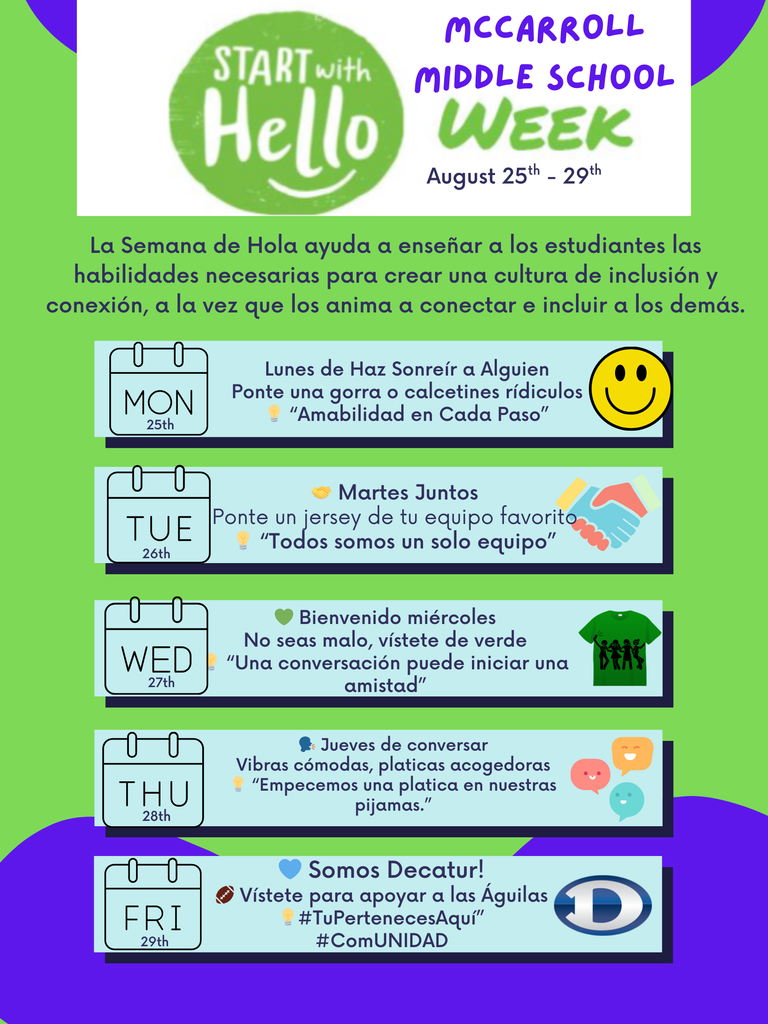 A bilingual event flyer for McCarroll Middle School Start With Hello Week, taking place August 25th–29th. The flyer is in Spanish with colorful visuals and themed days listed. Header: Green circle with white text “Start With Hello.” To the right, purple text reads “McCarroll Middle School Week, August 25th–29th.” Intro text in Spanish: “La Semana de Hola ayuda a enseñar a los estudiantes las habilidades necesarias para crear una cultura de inclusión y conexión, a la vez que los anima a conectar e incluir a los demás.” Daily Themes: Lunes 25 – Lunes de Haz Sonreír a Alguien Activity: Ponte una gorra o calcetines ridículos. Motto: “Amabilidad en Cada Paso.” Visual: Yellow smiley face emoji. Martes 26 – Martes Juntos Activity: Ponte un jersey de tu equipo favorito. Motto: “Todos somos un solo equipo.” Visual: Two hands high-fiving. Miércoles 27 – Bienvenido Miércoles Activity: No seas malo, vístete de verde. Motto: “Una conversación puede iniciar una amistad.” Visual: Green t-shirt with silhouettes of people holding hands. Jueves 28 – Jueves de Conversar Activity: Vístete con pijamas para vibras cómodas y pláticas acogedoras. Motto: “Empecemos una plática en nuestras pijamas.” Visual: Colorful chat bubbles with smiley faces. Viernes 29 – Somos Decatur! Activity: Vístete para apoyar a las Águilas (Eagle gear). Hashtags: #TuPertenecesAquí and #ComUNIDAD. Visual: Blue heart, football, and a large blue “D” logo. Background is bright green with purple abstract shapes at the edges, matching the English flyer version.