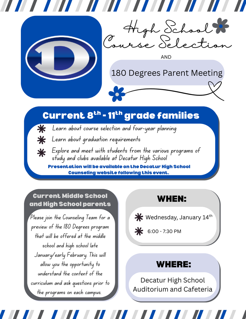 Course Selection and Parent Meeting Flyer An informational flyer for a dual event at Decatur High School.  Event Titles: High School Course Selection and 180 Degrees Parent Meeting.  Target Audience: Families of current 8th - 11th grade students, as well as all current middle and high school parents.  Session Details:  Course Selection: Families can learn about four-year planning, graduation requirements, and meet with students from various programs of study and clubs.  180 Degrees Program: Parents can join the Counseling Team for a curriculum preview of the 180 Degrees program offered in late January and early February.  Schedule & Location: Wednesday, January 14th, from 6:00 – 7:30 PM at the Decatur High School Auditorium and Cafeteria.  Additional Info: Presentations will be made available on the Decatur High School Counseling website following the event.