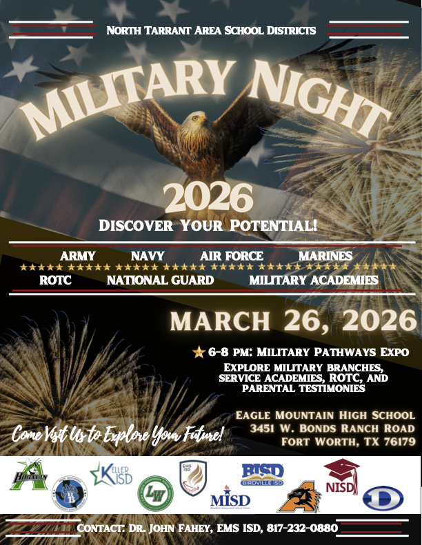 This promotional flyer announces the 2026 Military Night hosted by the North Tarrant Area School Districts. Event Title: Military Night 2026: Discover Your Potential! Date and Time: March 26, 2026, from 6:00 PM to 8:00 PM. Location: Eagle Mountain High School, located at 3451 W. Bonds Ranch Road, Fort Worth, TX 76179. Featured Organizations: The flyer lists the Army, Navy, Air Force, National Guard, Marines, ROTC, and Military Academies. Activities: A Military Pathways Expo where attendees can explore military branches, service academies, and ROTC programs, as well as hear parental testimonies. Participating Districts: Logos for several school districts are shown, including EMS ISD, Birdville ISD (BISD), Keller ISD, Northwest ISD (NISD), and Mansfield ISD (MISD). +2 Contact Information: Dr. John Fahey at EMS ISD, reachable at 817-232-0880