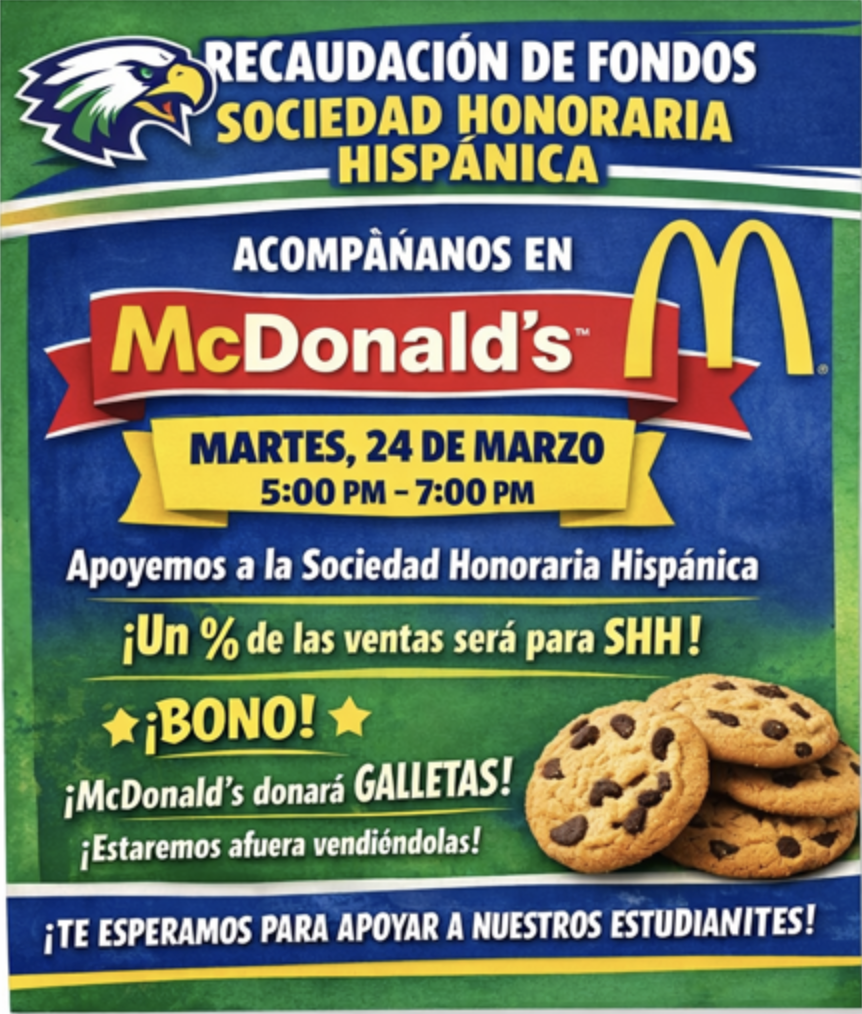 Spanish Fundraiser Flyer The image is a promotional flyer for a fundraiser in Spanish. The background is a textured blue and green gradient with the mascot of an eagle in the top left corner.  Key text elements include:  Heading: "RECAUDACIÓN DE FONDOS SOCIEDAD HONORARIA HISPÁNICA" (Spanish Honor Society Fundraiser).  Location: "ACOMPÁÑANOS EN McDonald’s" (Join us at McDonald’s), featuring the classic red ribbon and golden arches logo.  Date & Time: "MARTES, 24 DE MARZO, 5:00 PM – 7:00 PM" (Tuesday, March 24).  Purpose: "Apoyemos a la Sociedad Honoraria Hispánica ¡Un % de las ventas será para SHH!" (Let's support the Spanish Honor Society. A % of sales will go to SHH!).  Special Offer: "¡BONO! ¡McDonald's donará GALLETAS! ¡Estaremos afuera vendiéndolas!" (Bonus! McDonald's will donate cookies! We will be outside selling them!).  Call to Action: "¡TE ESPERAMOS PARA APOYAR A NUESTROS ESTUDIANTES!" (We wait for you to support our students!). Note: The flyer contains a small typo in the word "estudiantes" (written as "estudianites").  In the bottom right corner, there is a photo of a stack of four chocolate chip cookies.