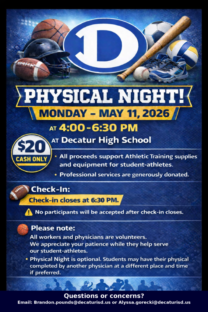 🏈⚽🏀 Physical Night is coming up! ⚾🏐  Join us on Monday, May 11, 2026 from 4:00–6:30 PM at Decatur High School for your student-athlete’s physical.  💲 Cost: $20 (cash only) ✅ Supports athletic training supplies & equipment ⏰ Check-in closes at 6:30 PM — don’t be late!  This is a convenient way to get your athlete ready for the upcoming season. We hope to see you there!  📧 Questions? Brandon.pounds@decaturisd.us or Alyssa.gorecki@decaturisd.us