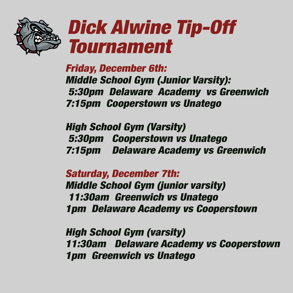 Friday, December 6th:   Middle School Gym (Junior Varsity):  5:30pm  Delaware  Academy  vs Greenwich  7:15pm  Cooperstown vs Unatego   High School Gym (Varsity)  5:30pm   Cooperstown vs Unatego 7:15pm    Delaware Academy vs Greenwich  Saturday, December 7th: Middle School Gym (junior varsity)  11:30am  Greenwich vs Unatego  1pm  Delaware Academy vs Cooperstown   High School Gym (varsity) 11:30am   Delaware Academy vs Cooperstown 1pm  Greenwich vs Unatego