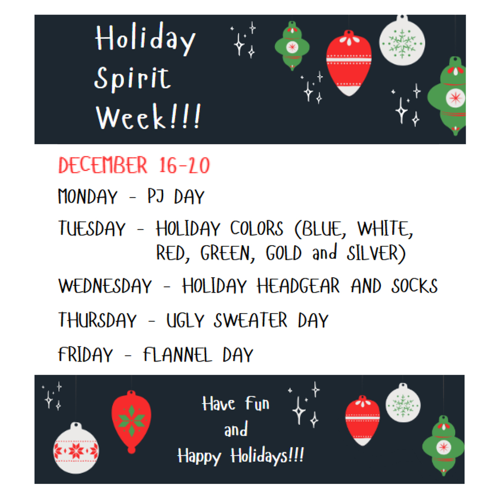 Hioliday Spirit Week! December 16-20 Monday - PJ Day; Tuesday - Holiday colors; Wednesday - Holiday Headgear and socks; thursday Ugly Sweater Day; Friday - flannel day. Hae fun and happy holidays!