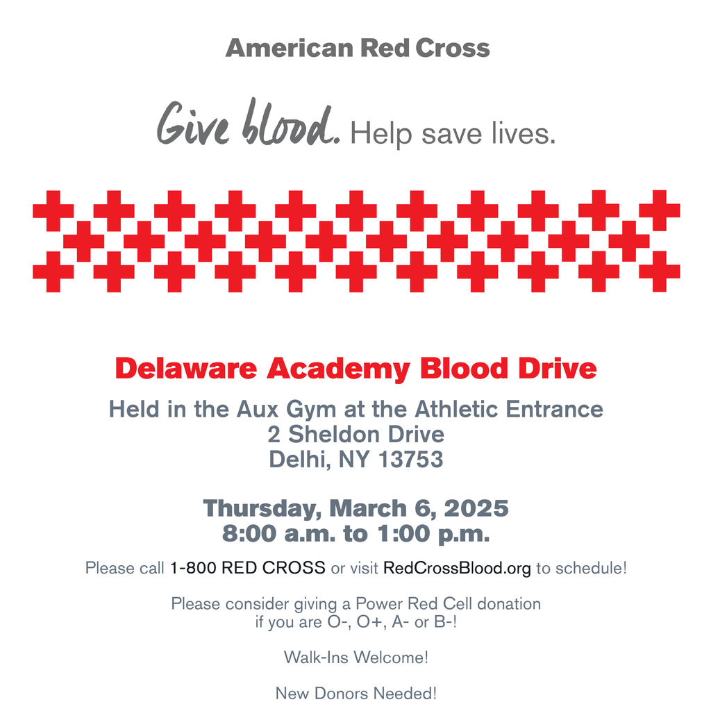 Give blood. Help save lives. Delaware Academy Blood Drive   Held in the Aux Gym at the Athletic Entrance  2 Sheldon Drive  Delhi, NY 13753  Thursday, March 6, 2025  8:00 a.m. to 1:00 p.m.  Please call 1-800 RED CROSS or visit RedCrossBlood.org to schedule!  Please consider giving a Power Red Cell donation  if you are O-, O+, A- or B-!  Walk-Ins Welcome!  New Donors Needed! 