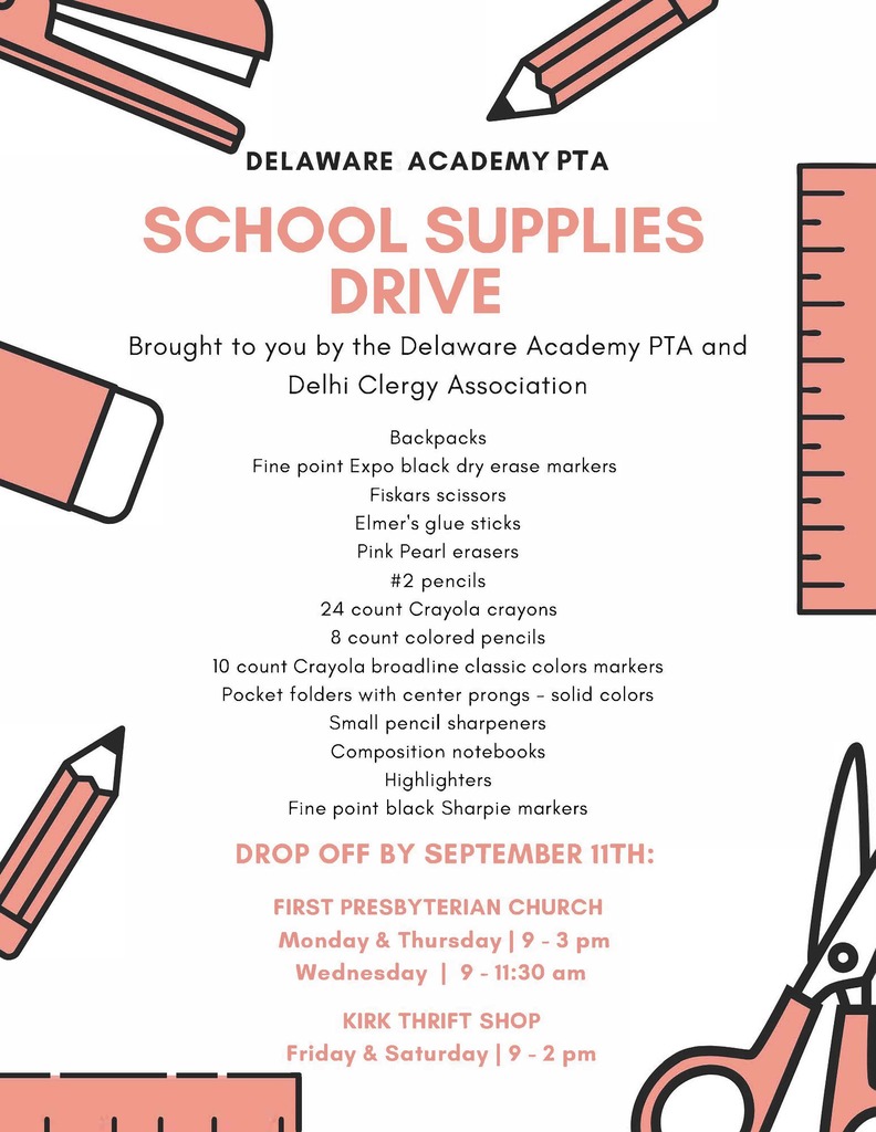 DELAWARE ACADEMY PTA SCHOOL SUPPLIES DRIVE Brought to you by the Delaware Academy PTA and Delhi Clergy Association Backpacks Fine point Expo black dry erase markers Fiskars scissors Elmer's glue sticks Pink Pearl erasers #2 pencils 24 count Crayola crayons 8 count colored pencils 10 count Crayola breadline classic colors markers Pocket folders with center prongs - solid colors Small pencil sharpeners Composition notebooks Highlighters Fine point black Sharpie markers DROP OFF BY SEPTEMBER 11TH: FIRST PRESBYTERIAN CHURCH Monday & Thursday I 9 - 3 pm Wednesday I 9 - 11:30 am KIRK THRIFT SHOP Friday & Saturday I 9 - 2 pm