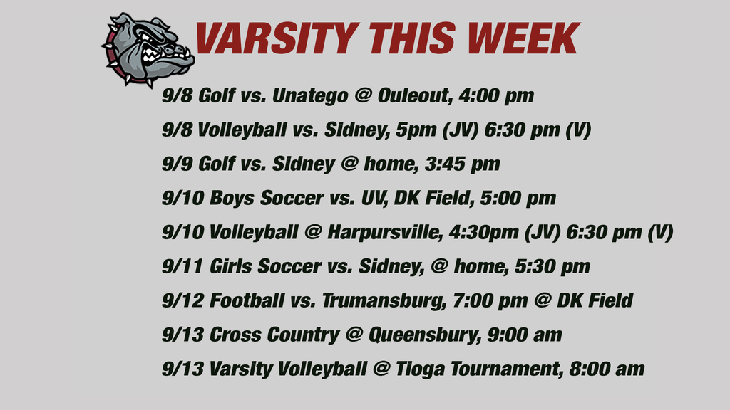 Varsity this week: 9/8 Golf vs. Unatego @ Ouleout, 4:00 pm9/8 Volleyball vs. Sidney, 5pm (JV) 6:30 pm (V)9/9 Golf vs. Sidney @ home, 3:45 pm9/10 Boys Soccer vs. UV, DK Field, 5:00 pm 9/10 Volleyball @ Harpursville, 4:30pm (JV) 6:30 pm (V)  9/11 Girls Soccer vs. Sidney, @ home, 5:30 pm 9/12 Football vs. Trumansburg, 7:00 pm @ DK Field 9/13 Cross Country @ Queensbury, 9:00 am9/13 Varsity Volleyball @ Tioga Tournament, 8:00 am