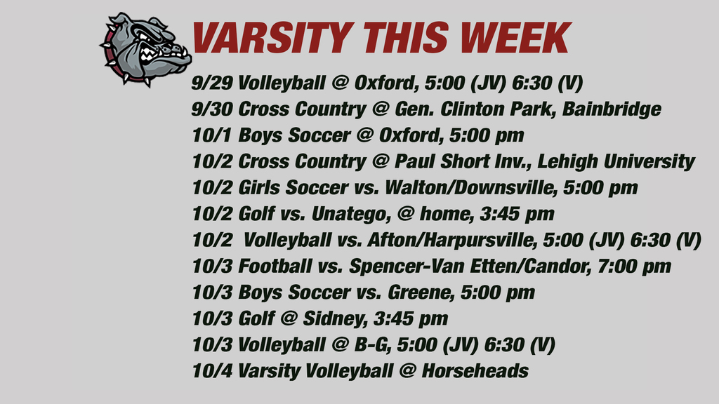 Varsity this week: 9/29 Volleyball @ Oxford, 5:00 (JV) 6:30 (V) 9/30 Cross Country @ Gen. Clinton Park, Bainbridge10/1 Boys Soccer @ Oxford, 5:00 pm10/2 Cross Country @ Paul Short Inv., Lehigh University 10/2 Girls Soccer vs. Walton/Downsville, 5:00 pm 10/2 Golf vs. Unatego, @ home, 3:45 pm10/2  Volleyball vs. Afton/Harpursville, 5:00 (JV) 6:30 (V)10/3 Football vs. Spencer-Van Etten/Candor, 7:00 pm   10/3 Boys Soccer vs. Greene, 5:00 pm 10/3 Golf @ Sidney, 3:45 pm10/3 Volleyball @ B-G, 5:00 (JV) 6:30 (V)10/4 Varsity Volleyball @ Horseheads