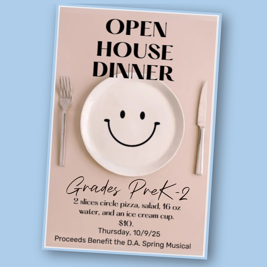 Open House Dinner, Grades PreK-2; 2 slices circle pizza, salad, 16 oz water and an ice cream cup. $10. Thursday, 10/9/25. Proceeds benefit the D.A. Spring Musical