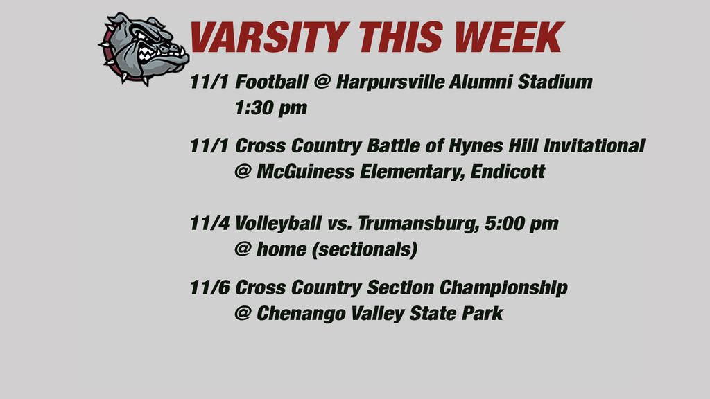 Varsity this week: 11/1 Football @ Harpursville Alumni Stadium         1:30 pm       11/1 Cross Country Battle of Hynes Hill Invitational        @ McGuiness Elementary, Endicott   11/4 Volleyball vs. Trumansburg, 5:00 pm        @ home (sectionals)11/6 Cross Country Section Championship        @ Chenango Valley State Park 