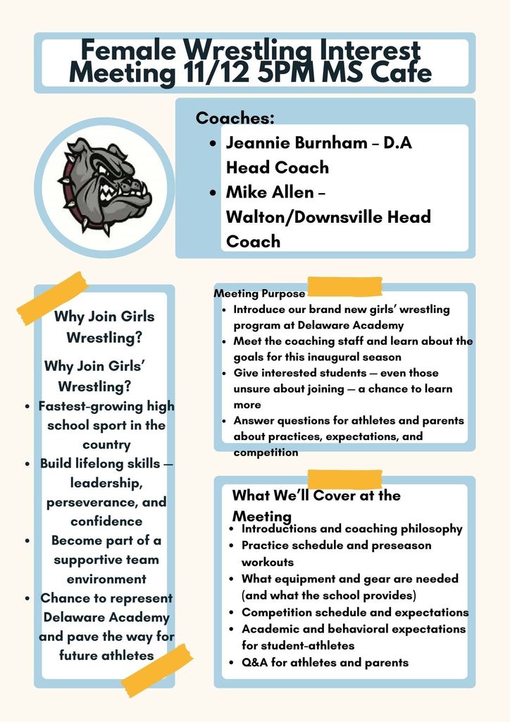 Female Wrestlin.9 Interest  ,􀀄Meeting 11/12 5PM MS Café Coaches: Jeannie Burnham - D.A Head Coach, Mike Allen - Walton/Downsville Head Coach Meeting purpose:  • Introduce our brand new girls' wrestling program at Delaware Academy •	Meet the coaching staff and learn about the goals for this inaugural season •	Give interested students - even those unsure about joining - a chance to learn more What We'll Cover at the Meeting  •	Introductions and coaching philosophy •	Practice schedule and preseason workouts •	What equipment and gear are needed (and what the school provides) •	Competition schedule and expectations •	Academic and behavioral expectations for student-athletes •	Q&A for athletes and parents Why Join Girls' Wrestling? Fastest-growing high school sport in the country Build lifelong skills - leadership, perseverance, and confidence Become part of a supportive team environment Chance to represent Delaware Academy and pave the way for future athletes
