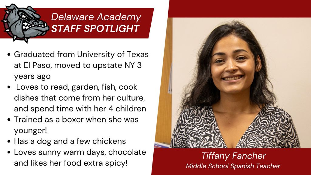 Delaware Academy Staff Spotlight -Tiffany Fancher, MS Spanish teacher.  Graduated from University of Texas at El Paso, moved to upstate NY 3 years ago  Loves to read, garden, fish, cook dishes that come from her culture, and spend time with her 4 children Trained as a boxer when she was younger! Has a dog and a few chickens Loves sunny warm days, chocolate and likes her food extra spicy!