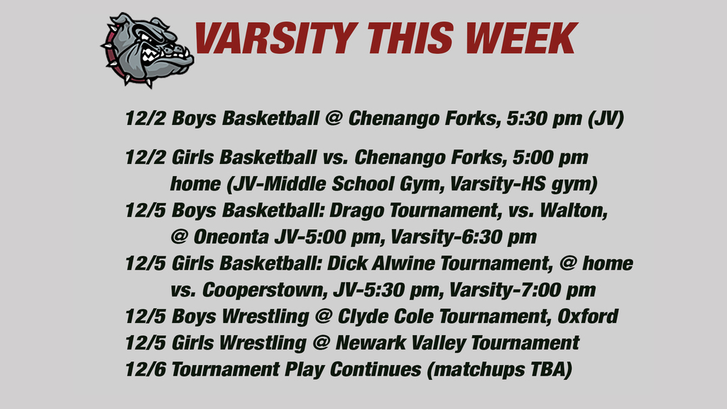 Varsity This week: 12/2 Boys Basketball @ Chenango Forks, 5:30 pm (JV)12/2 Girls Basketball vs. Chenango Forks, 5:00 pm          home (JV-Middle School Gym, Varsity-HS gym) 12/5 Boys Basketball: Drago Tournament, vs. Walton,         @ Oneonta JV-5:00 pm, Varsity-6:30 pm 12/5 Girls Basketball: Dick Alwine Tournament, @ home         vs. Cooperstown, JV-5:30 pm, Varsity-7:00 pm 12/5 Boys Wrestling @ Clyde Cole Tournament, Oxford12/5 Girls Wrestling @ Newark Valley Tournament 12/6 Tournament Play Continues (matchups TBA)