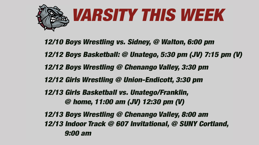 Varsity this week: 12/10 Boys Wrestling vs. Sidney, @ Walton, 6:00 pm  12/12 Boys Basketball: @ Unatego, 5:30 pm (JV) 7:15 pm (V) 12/12 Boys Wrestling @ Chenango Valley, 3:30 pm  12/12 Girls Wrestling @ Union-Endicott, 3:30 pm   12/13 Girls Basketball vs. Unatego/Franklin,           @ home, 11:00 am (JV) 12:30 pm (V)  12/13 Boys Wrestling @ Chenango Valley, 8:00 am   12/13 Indoor Track @ 607 Invitational, @ SUNY Cortland,           9:00 am  