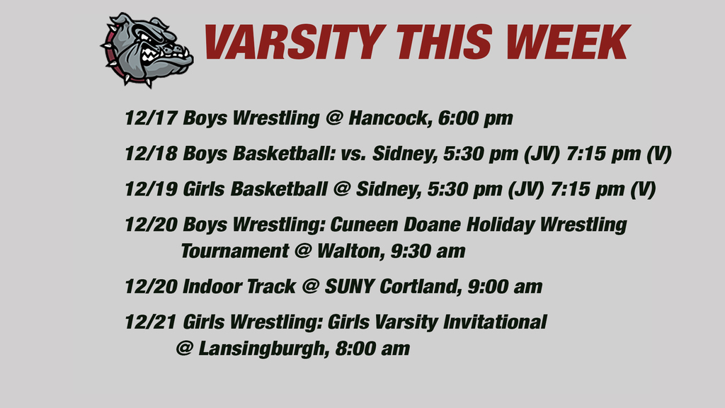 Varsity this week: 12/17 Boys Wrestling @ Hancock, 6:00 pm  12/18 Boys Basketball: vs. Sidney, 5:30 pm (JV) 7:15 pm (V)12/19 Girls Basketball @ Sidney, 5:30 pm (JV) 7:15 pm (V)  12/20 Boys Wrestling: Cuneen Doane Holiday Wrestling           Tournament @ Walton, 9:30 am    12/20 Indoor Track @ SUNY Cortland, 9:00 am  12/21 Girls Wrestling: Girls Varsity Invitational         @ Lansingburgh, 8:00 am 