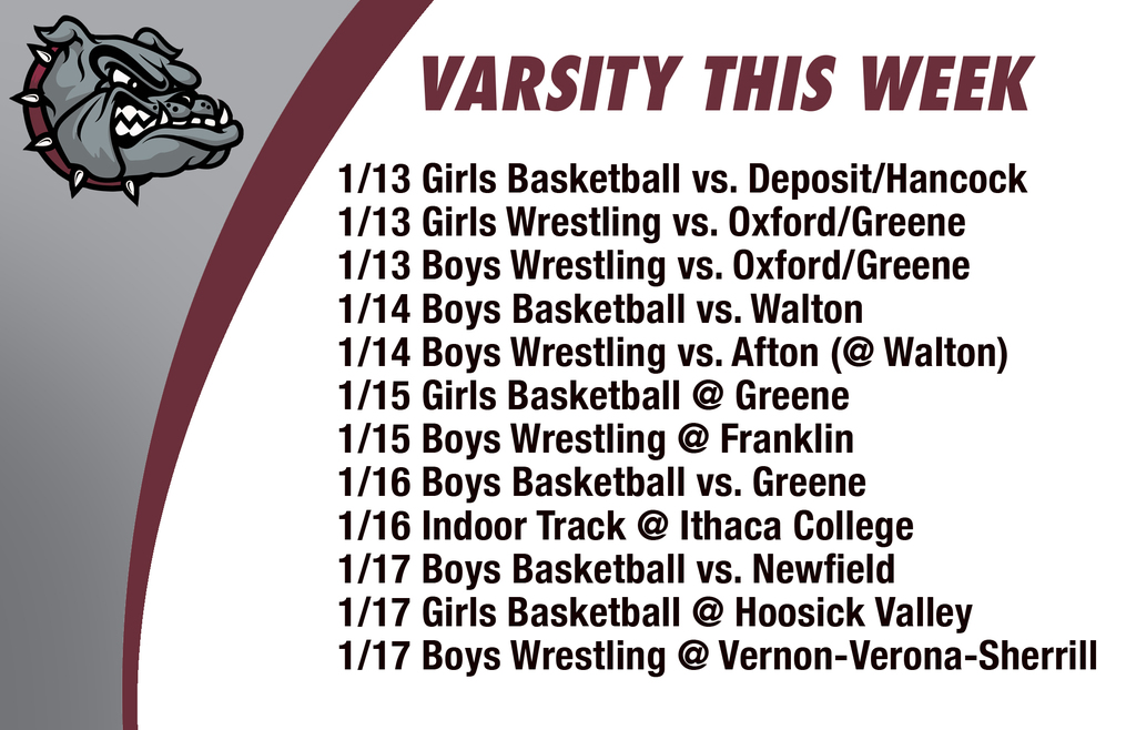 Varsity this week: 1/13 Girls Basketball vs. Deposit/Hancock 1/13 Girls Wrestling vs. Oxford/Greene 1/13 Boys Wrestling vs. Oxford/Greene 1/14 Boys Basketball vs. Walton 1/14 Boys Wrestling vs. Afton (@ Walton)1/15 Girls Basketball @ Greene1/15 Boys Wrestling @ Franklin1/16 Boys Basketball vs. Greene 1/16 Indoor Track @ Ithaca College1/17 Boys Basketball vs. Newfield1/17 Girls Basketball @ Hoosick Valley1/17 Boys Wrestling @ Vernon-Verona-Sherrill