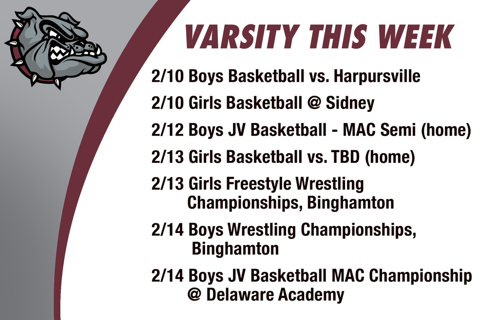 Varsity this week: 2/10 Boys Basketball vs. Harpursville 2/10 Girls Basketball @ Sidney  2/12 Boys JV Basketball - MAC Semi (home)  2/13 Girls Basketball vs. TBD (home) 2/13 Girls Freestyle Wrestling         Championships, Binghamton  2/14 Boys Wrestling Championships,         Binghamton  2/14 Boys JV Basketball Mac Championship        @ Delaware Academy