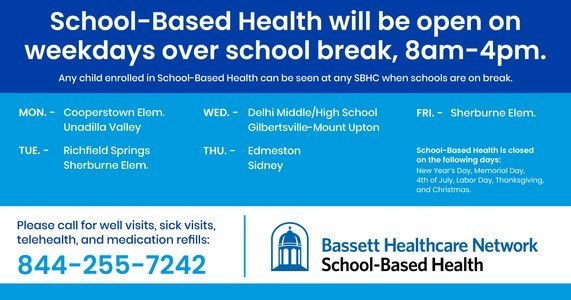 School-based health centers will be open weekdays over school break, 8am-4pm. Any child enrolled in School-Based health can be seen at any SBHC when schools are on break. Mon: Cooperstown Elem., Unadilla Valley Tue: Richfield Springs, Sherburne Elem. Wed: Delhi Middle/High School, G-MU; Thu: Edmeston, Sidney; Fri: Sherburne Elem. Call 844-255-7242 for an appointment.
