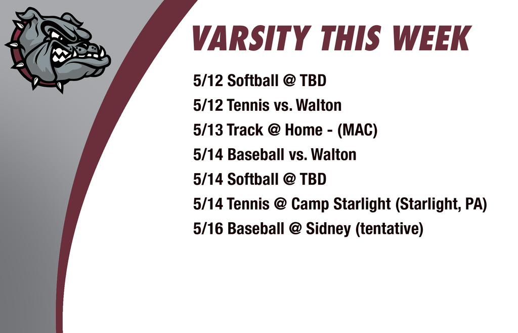 Varsity this week: 5/12 Softball @ TBD 5/12 Tennis vs. Walton 5/13 Track @ Home - (MAC)  5/14 Baseball vs. Walton 5/14 Softball @ TBD 5/14 Tennis @ Camp Starlight (Starlight, PA) 5/16 Baseball @ Sidney (tentative)
