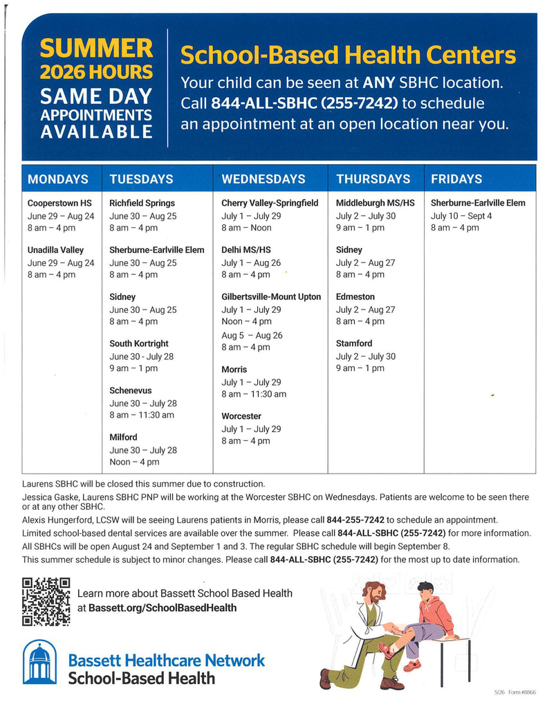 Bassett School-Based Health Centers: Your child can be seen at ANY SBHC location. Call  844-ALL·SBHC (255-7242) to schedule an appointment at an open location near you. Summer hours- same day appointments available! Mondays: HS Cooperstown HS: June 29 – Aug  24 8am - 4pm. Unadilla Valley: HS: June  29 – Aug  24 8am - 4pm. Tuesdays: Richfield Springs: June 30 - Aug 25 8am-4pm; Sherburne-Earlville Elem. June 30 - Aug 25 8am-4pm; Sidney June 30 -Aug 25 8am-4pm; South Kortright: June 30 - July 28 9 am -1 pm. Schenevus: June 30 - July 28 8 am -11 :30 am; Milford: June 30 -July 28 Noon -4 pm. Wednesdays:  Cherry Valley-Springfield July 1 - July 29 8 am – Noon; Delhi MS/HS: July 1 - Aug 26 8am-4pm, Gilbertsville-Mount Upton: July 1 - July 29 Noon -4 pm and Aug 5 -Aug 26 8 am-4 pm; Morris: July 1 - July 29 8 am - 11 :30 am; Worcester: July 1 - July 29 8am-4pm. Thursdays: Middleburgh: MS/HS July 2 -July 30 9 am -1 pm; Sidney: July 2 - Aug 27 8am-4pm; Edmeston: July 2 - Aug 27 8am-4pm; Stamford: July 2 - July 30 9 am -1 pm. Friday: Sherburne-Earlville Elementary: July 10- Sept4 8am-4pm. Laurens SBHC will be closed this summer due to construction.  Jessica Gaske, Laurens SBHC PNP will be working at the Worcester SBHC on Wednesdays. Patients are welcome to be seen there or at any other SBHC.  Alexis Hungerford, LCSW will be seeing Laurens patients in Morris, please call 844-255-7242 to schedule an appointment. Limited school-based dental services are available over the summer. Please call 844-ALL-SBHC (255-7242} for more information. All SBHCs will be open August 24 and September 1 and 3. The regular SBHC schedule will begin September 8.  This summer schedule is subject to minor changes. Please call 844-ALL-SBHC (255-7242) for the most up to date information .    June 29 - Aug 24 June 29 - Aug 24    8am...4pm 8am-4pm