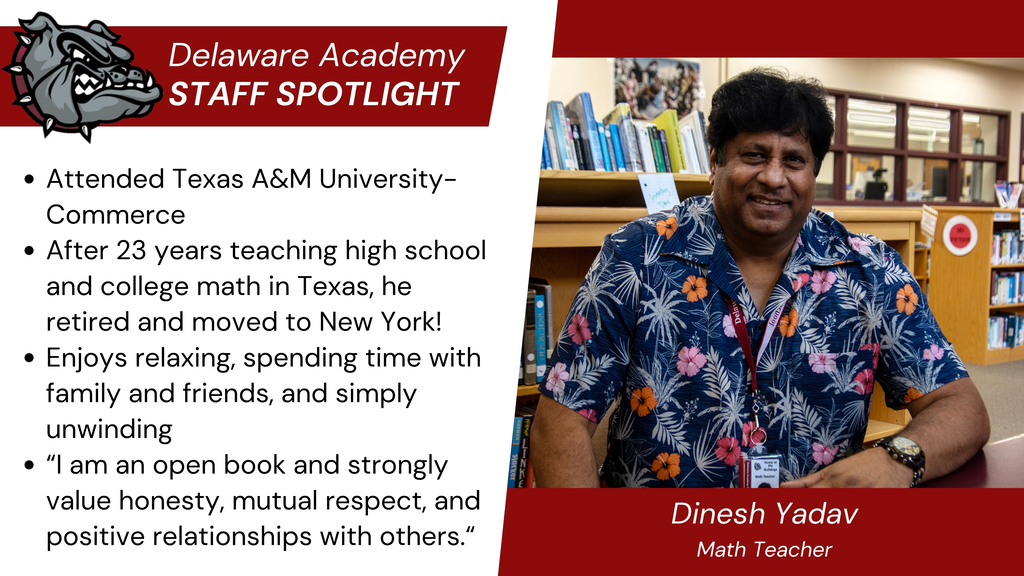 Delaware Academy Staff Spotlight:  Attended Texas A&M University-Commerce After 23 years teaching high school and college math in Texas, he retired and moved to New York! Enjoys relaxing, spending time with family and friends, and simply unwinding “I am an open book and strongly value honesty, mutual respect, and positive relationships with others.“ Dinesh Yadav, Math Teacher