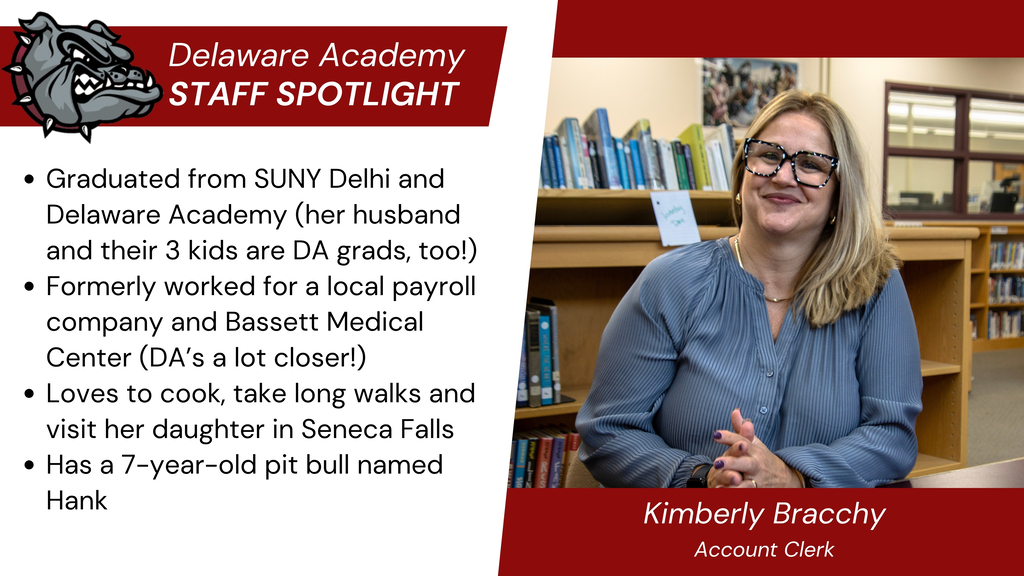 Delaware Academy Staff Sportlight: Graduated from SUNY Delhi and Delaware Academy (her husband and their 3 kids are DA grads, too!) Formerly worked for a local payroll company and Bassett Medical Center (DA’s a lot closer!) Loves to cook, take long walks and visit her daughter in Seneca Falls Has a 7-year-old pit bull named Hank. Kimberly Bracchy, Account Clerk