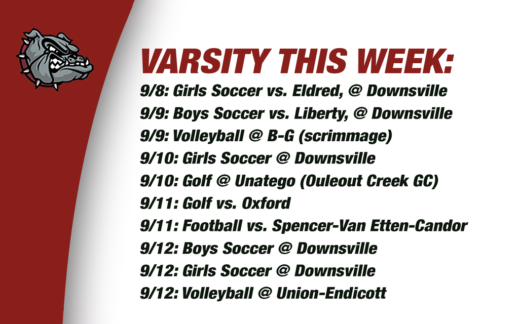 Varswity this week: 9/8: Girls Soccer vs. Eldred, @ Downsville  9/9: Boys Soccer vs. Liberty, @ Downsville  9/9: Volleyball @ B-G (scrimmage) 9/10: Girls Soccer @ Downsville 9/10: Golf @ Unatego (Ouleout Creek GC) 9/11: Golf vs. Oxford  9/11: Football vs. Spencer-Van Etten-Candor  9/12: Boys Soccer @ Downsville 9/12: Girls Soccer @ Downsville  9/12: Volleyball @ Union-Endicott