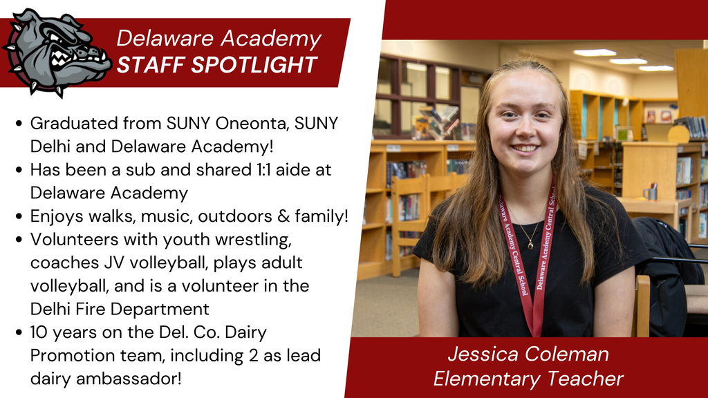 Delaware Academy Staff Spotlight: Graduated from SUNY Oneonta, SUNY Delhi and Delaware Academy! Has been a sub and shared 1:1 aide at Delaware Academy  Enjoys walks, music, outdoors & family! Volunteers with youth wrestling, coaches JV volleyball, plays adult volleyball, and is a volunteer in the Delhi Fire Department 10 years on the Del. Co. Dairy Promotion team, including 2 as lead dairy ambassador! Jessica Coleman, Elementary Teacher