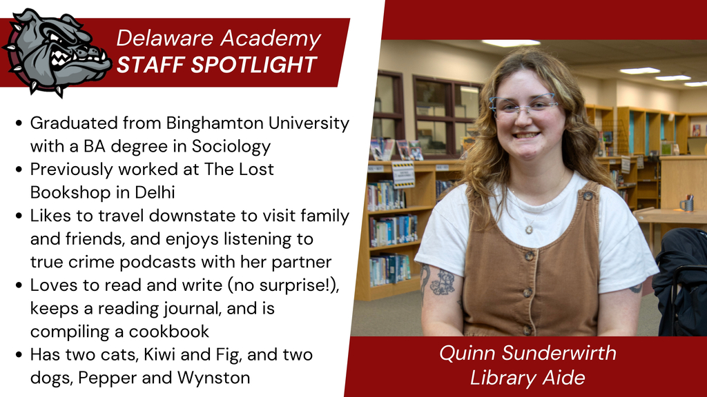 Delaware Academy Staff Spotlight: Quinn Sunderwirth, Library Aide. Graduated from Binghamton University with a BA degree in Sociology Previously worked at The Lost Bookshop in Delhi Likes to travel downstate to visit family and friends, and enjoys listening to true crime podcasts with her partner Loves to read and write (no surprise!), keeps a reading journal, and is compiling a cookbook Has two cats, Kiwi and Fig, and two dogs, Pepper and Wynston