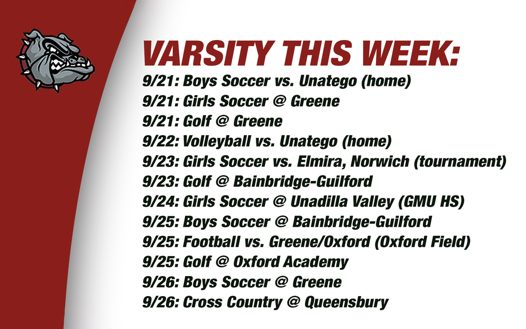 Varsity this week: 9/21: Boys Soccer vs. Unatego (home) 9/21: Girls Soccer @ Greene 9/21: Golf @ Greene9/22: Volleyball vs. Unatego (home)9/23: Girls Soccer vs. Elmira, Norwich (tournament)9/23: Golf @ Bainbridge-Guilford 9/24: Girls Soccer @ Unadilla Valley (GMU HS) 9/25: Boys Soccer @ Bainbridge-Guilford9/25: Football vs. Greene/Oxford (Oxford Field) 9/25: Golf @ Oxford Academy 9/26: Boys Soccer @ Greene 9/26: Cross Country @ Queensbury