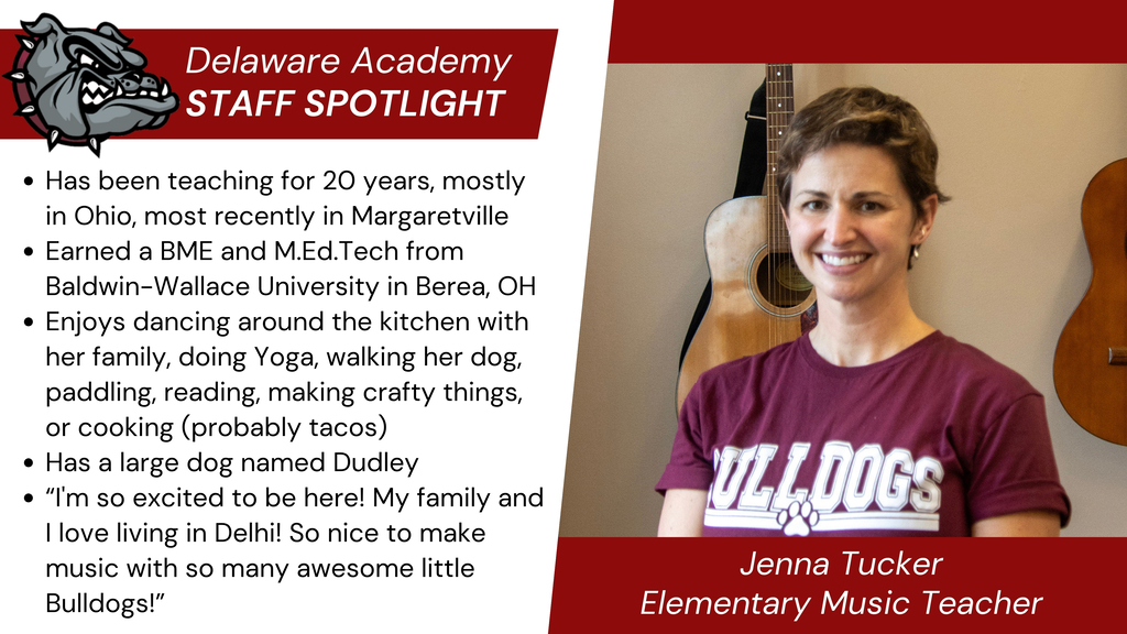 Delaware Academy Staff Spotlight: Jenna Tucker, elementary Music Teacher. Has been teaching for 20 years, mostly in Ohio, most recently in Margaretville Earned a BME and M.Ed.Tech from Baldwin-Wallace University in Berea, OH  Enjoys dancing around the kitchen with her family, doing Yoga, walking her dog, paddling, reading, making crafty things, or cooking (probably tacos) Has a large dog named Dudley “I'm so excited to be here! My family and I love living in Delhi! So nice to make music with so many awesome little Bulldogs!”