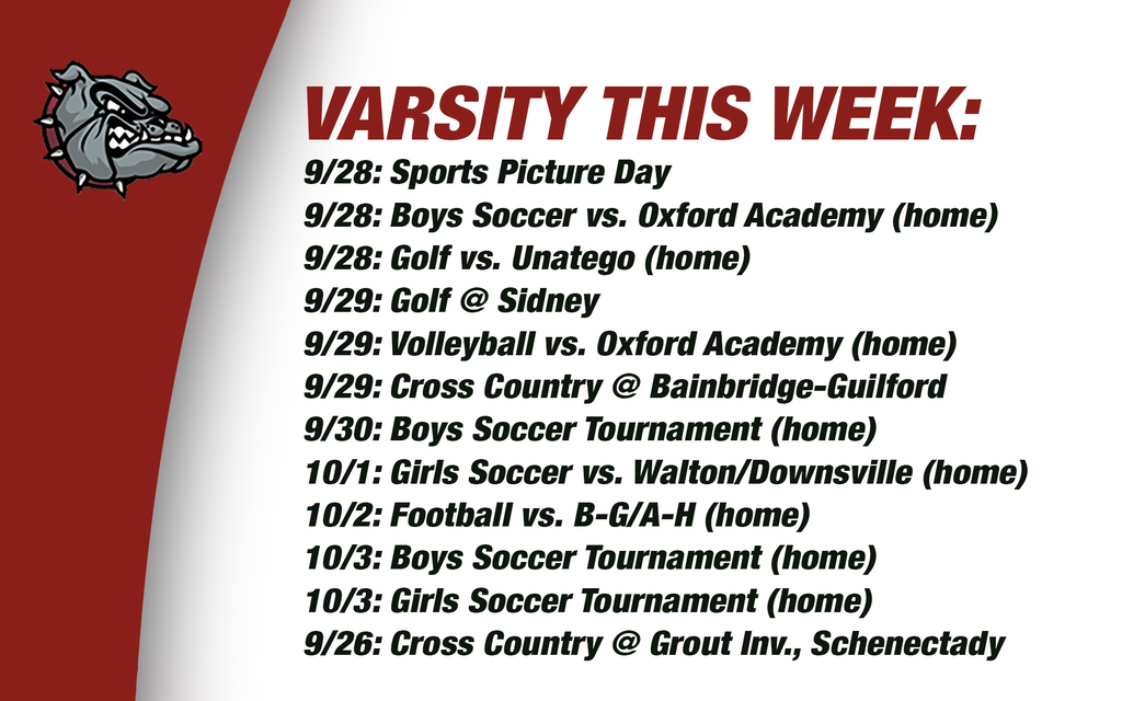 Varsity this week: 9/28: Sports Picture Day 9/28: Boys Soccer vs. Oxford Academy (home) 9/28: Golf vs. Unatego (home) 9/29: Golf @ Sidney9/29: Volleyball vs. Oxford Academy (home)9/29: Cross Country @ Bainbridge-Guilford9/30: Boys Soccer Tournament (home) 10/1: Girls Soccer vs. Walton/Downsville (home) 10/2: Football vs. B-G/A-H (home) 10/3: Boys Soccer Tournament (home) 10/3: Girls Soccer Tournament (home) 9/26: Cross Country @ Grout Inv., Schenectady