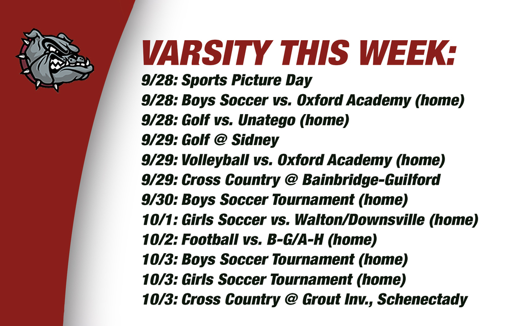 Varsity this week: 9/28: Sports Picture Day 9/28: Boys Soccer vs. Oxford Academy (home) 9/28: Golf vs. Unatego (home) 9/29: Golf @ Sidney9/29: Volleyball vs. Oxford Academy (home)9/29: Cross Country @ Bainbridge-Guilford9/30: Boys Soccer Tournament (home) 10/1: Girls Soccer vs. Walton/Downsville (home) 10/2: Football vs. B-G/A-H (home) 10/3: Boys Soccer Tournament (home) 10/3: Girls Soccer Tournament (home) 10/3: Cross Country @ Grout Inv., Schenectady