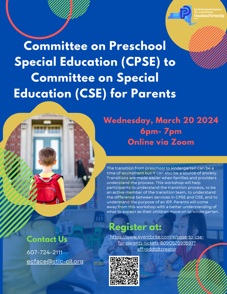 Committee on Preschool Special Education (CPSE) to Committee on Special Education (CSE) for Parents; Wednesday, March 20 2024 6pm- 7pm Online via Zoom; The transition from preschool to kindergarten can be a time of excitement but it can also be a source of anxiety. Transitions are made easier when families and providers understand the process. This workshop will help participants to understand the transition process, to be an active member of the transition team, to understand the difference between services in CPSE and CSE, and to understand the purpose of an IEP. Parents will come away from this workshop with a better understanding of what to expect as their children move on to kindergarten. Register at: https://www.eventbrite.com/e/cpse-to-cse-for-parents-tickets-809052095597? aff=oddtdtcreator  Contact Us 607-724-2111 ecface@stic-cil.org